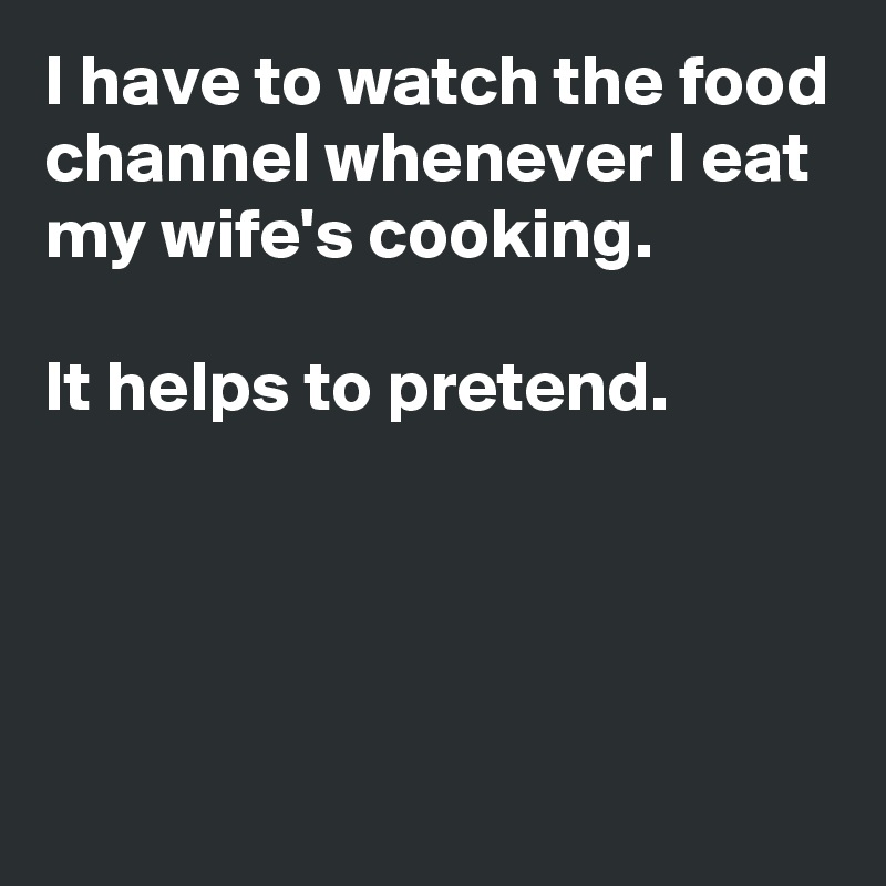 I have to watch the food channel whenever I eat my wife's cooking.

It helps to pretend.




