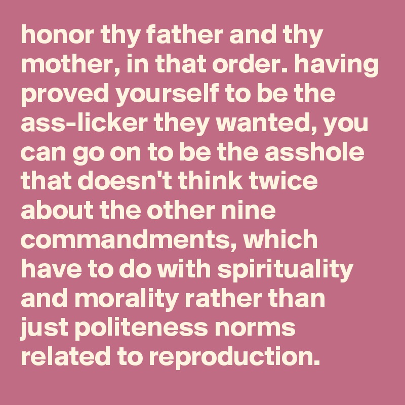 honor thy father and thy mother, in that order. having proved yourself to be the ass-licker they wanted, you can go on to be the asshole that doesn't think twice about the other nine commandments, which have to do with spirituality and morality rather than just politeness norms related to reproduction.