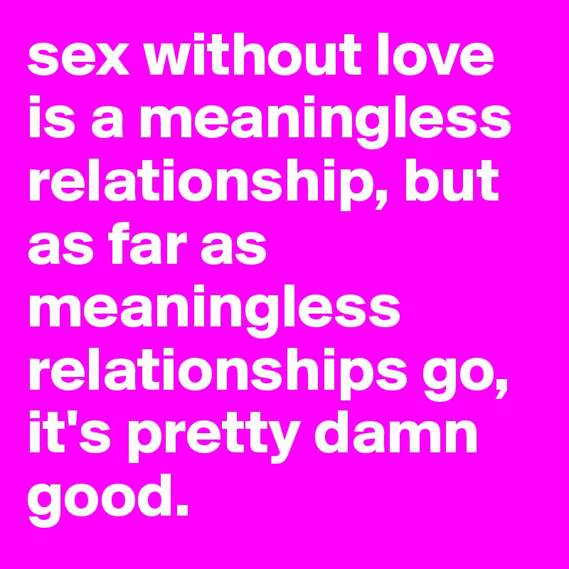 sex without love is a meaningless relationship, but as far as meaningless relationships go, it's pretty damn good.