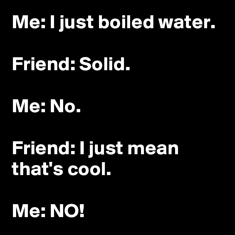 Me: I just boiled water.

Friend: Solid.

Me: No.

Friend: I just mean that's cool.

Me: NO!