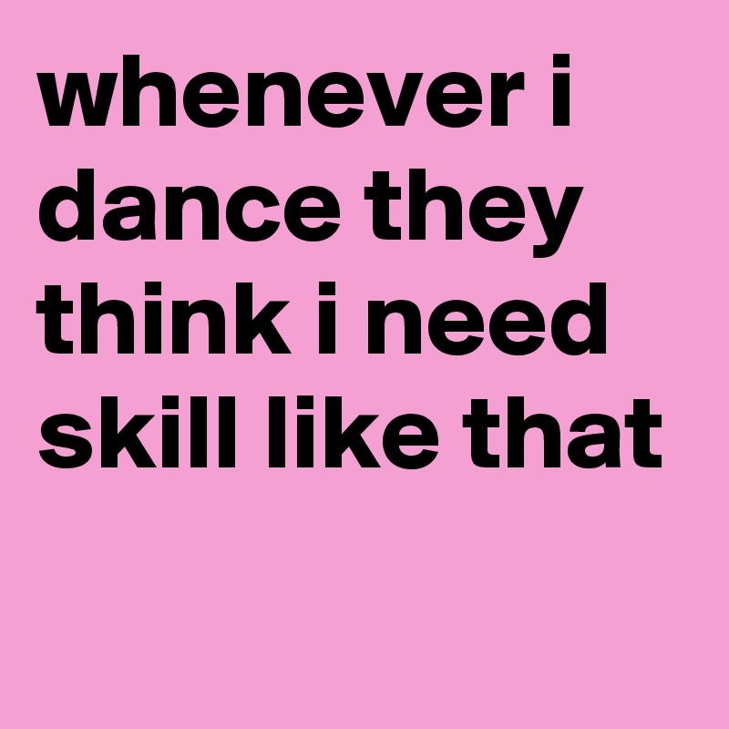 whenever i dance they think i need skill like that
