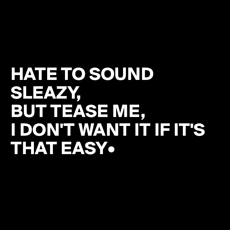 


HATE TO SOUND SLEAZY,                             BUT TEASE ME,                   I DON'T WANT IT IF IT'S THAT EASY•


