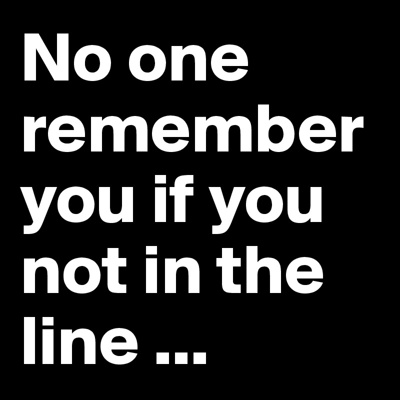 No one remember you if you not in the line ... 