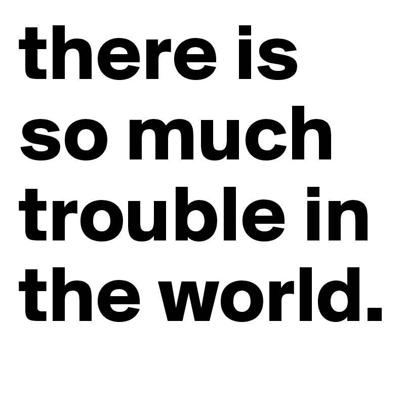 there is so much trouble in the world.