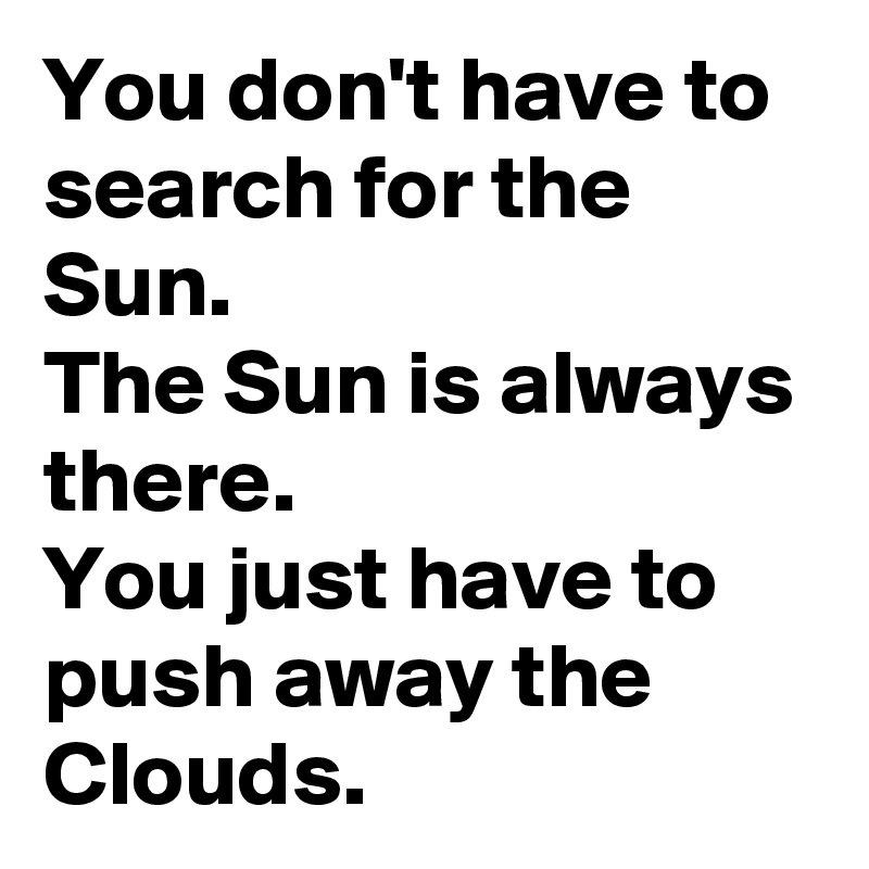 You don't have to search for the Sun.
The Sun is always there.
You just have to push away the Clouds.