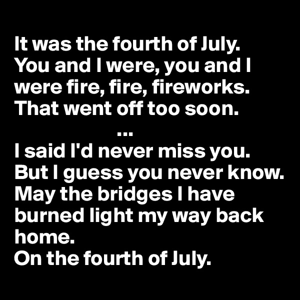 
It was the fourth of July.
You and I were, you and I were fire, fire, fireworks.
That went off too soon.
                        ...
I said I'd never miss you.
But I guess you never know.
May the bridges I have burned light my way back home.
On the fourth of July.