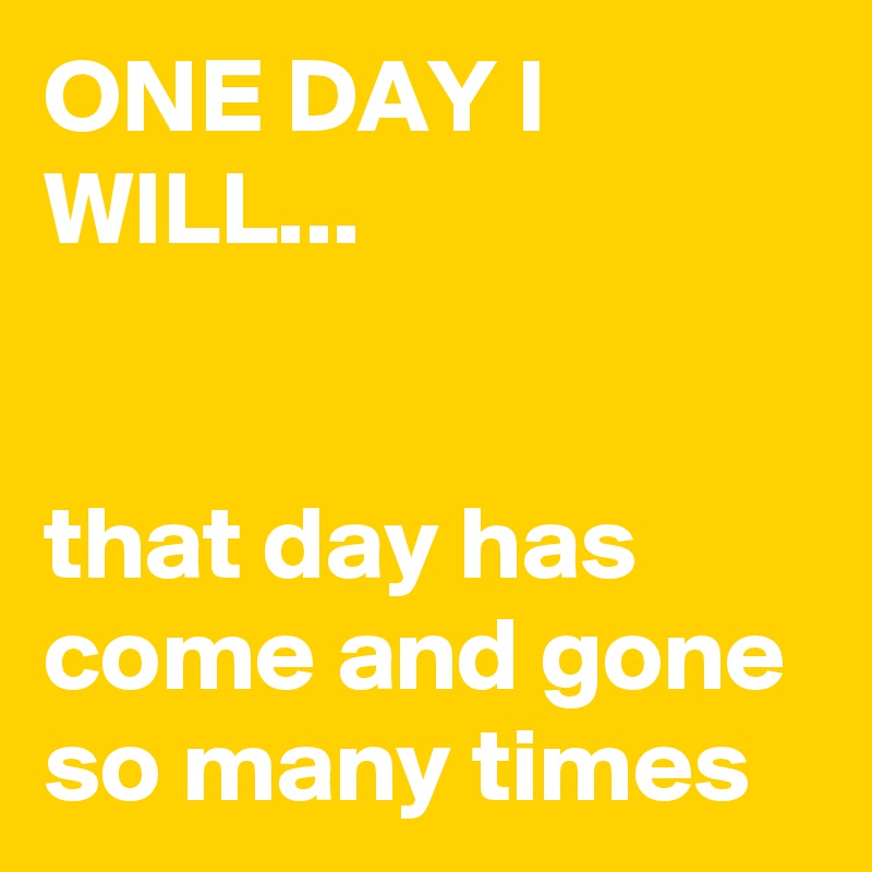 ONE DAY I WILL... 


that day has come and gone so many times