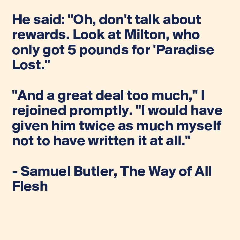 He said: "Oh, don't talk about rewards. Look at Milton, who only got 5 pounds for 'Paradise Lost."

"And a great deal too much," I rejoined promptly. "I would have given him twice as much myself not to have written it at all."

- Samuel Butler, The Way of All Flesh

