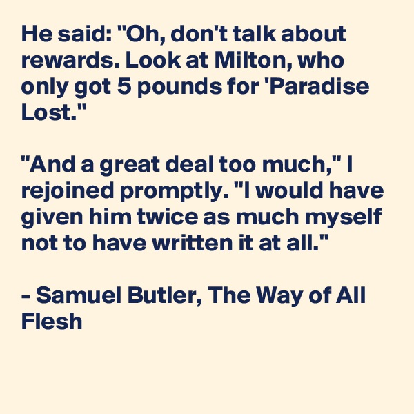 He said: "Oh, don't talk about rewards. Look at Milton, who only got 5 pounds for 'Paradise Lost."

"And a great deal too much," I rejoined promptly. "I would have given him twice as much myself not to have written it at all."

- Samuel Butler, The Way of All Flesh


