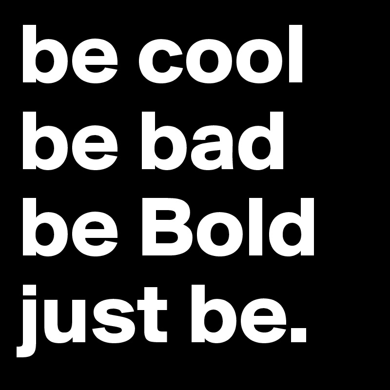 be cool be bad
be Bold
just be.