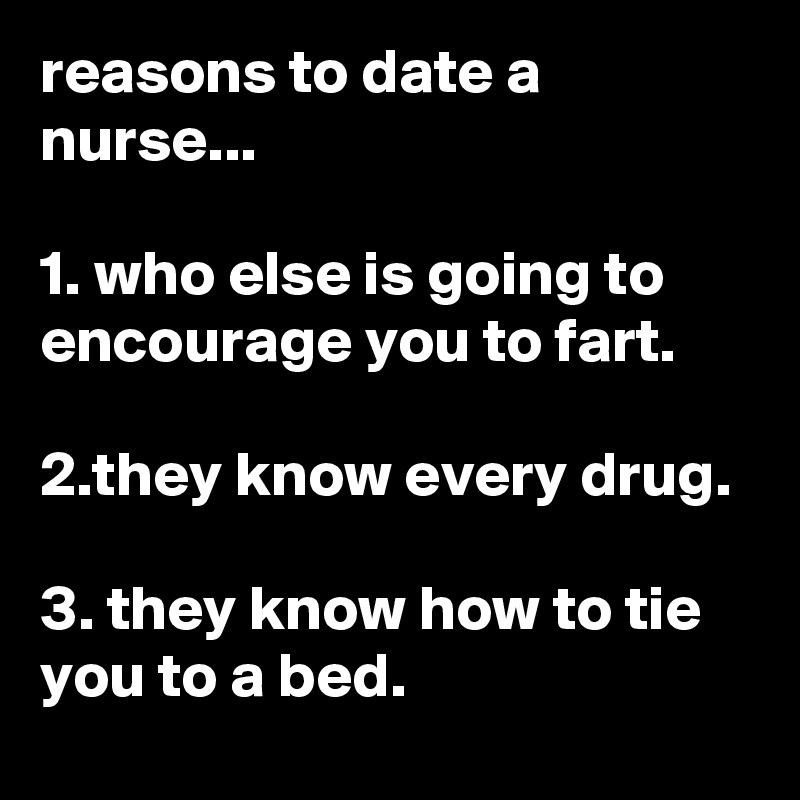 reasons to date a nurse...

1. who else is going to encourage you to fart.

2.they know every drug.

3. they know how to tie you to a bed.