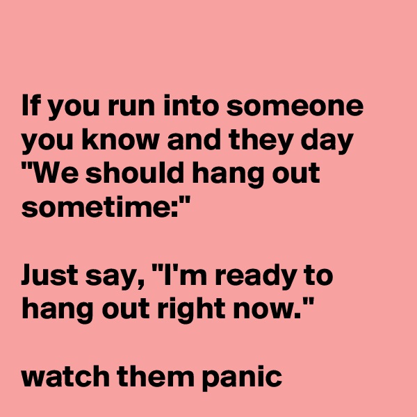 

If you run into someone you know and they day "We should hang out sometime:"

Just say, "I'm ready to hang out right now."

watch them panic