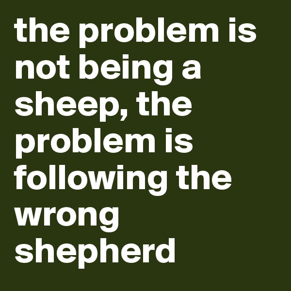 the problem is not being a sheep, the problem is following the wrong shepherd