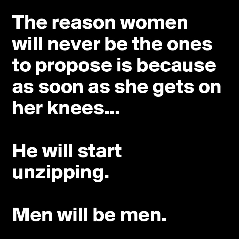 The reason women will never be the ones to propose is because as soon as she gets on her knees...

He will start unzipping.

Men will be men.