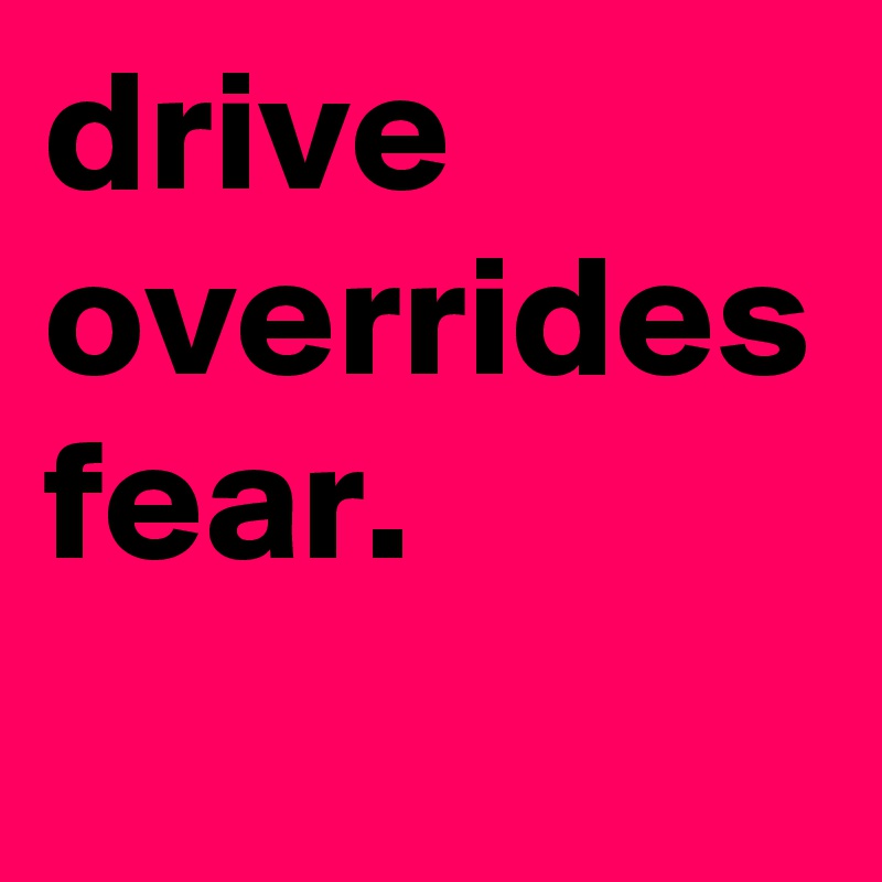 drive overrides fear. 