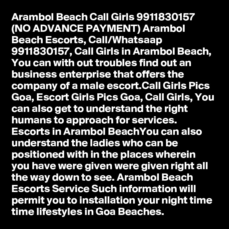 Arambol Beach Call Girls 9911830157 (NO ADVANCE PAYMENT) Arambol Beach Escorts, Call/Whatsaap 9911830157, Call Girls in Arambol Beach, You can with out troubles find out an business enterprise that offers the company of a male escort.Call Girls Pics Goa, Escort Girls Pics Goa, Call Girls, You can also get to understand the right humans to approach for services. Escorts in Arambol BeachYou can also understand the ladies who can be positioned with in the places wherein you have were given were given right all the way down to see. Arambol Beach Escorts Service Such information will permit you to installation your night time time lifestyles in Goa Beaches. 