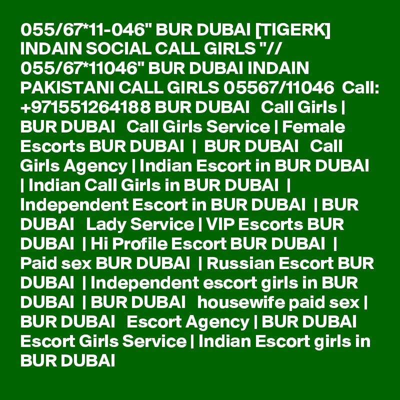 055/67*11-046" BUR DUBAI [TIGERK] INDAIN SOCIAL CALL GIRLS "// 055/67*11046" BUR DUBAI INDAIN PAKISTANI CALL GIRLS 05567/11046  Call: +971551264188 BUR DUBAI   Call Girls | BUR DUBAI   Call Girls Service | Female Escorts BUR DUBAI  |  BUR DUBAI   Call Girls Agency | Indian Escort in BUR DUBAI  | Indian Call Girls in BUR DUBAI  | Independent Escort in BUR DUBAI  | BUR DUBAI   Lady Service | VIP Escorts BUR DUBAI  | Hi Profile Escort BUR DUBAI  | Paid sex BUR DUBAI  | Russian Escort BUR DUBAI  | Independent escort girls in BUR DUBAI  | BUR DUBAI   housewife paid sex | BUR DUBAI   Escort Agency | BUR DUBAI   Escort Girls Service | Indian Escort girls in BUR DUBAI 