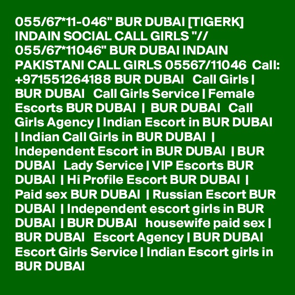 055/67*11-046" BUR DUBAI [TIGERK] INDAIN SOCIAL CALL GIRLS "// 055/67*11046" BUR DUBAI INDAIN PAKISTANI CALL GIRLS 05567/11046  Call: +971551264188 BUR DUBAI   Call Girls | BUR DUBAI   Call Girls Service | Female Escorts BUR DUBAI  |  BUR DUBAI   Call Girls Agency | Indian Escort in BUR DUBAI  | Indian Call Girls in BUR DUBAI  | Independent Escort in BUR DUBAI  | BUR DUBAI   Lady Service | VIP Escorts BUR DUBAI  | Hi Profile Escort BUR DUBAI  | Paid sex BUR DUBAI  | Russian Escort BUR DUBAI  | Independent escort girls in BUR DUBAI  | BUR DUBAI   housewife paid sex | BUR DUBAI   Escort Agency | BUR DUBAI   Escort Girls Service | Indian Escort girls in BUR DUBAI 