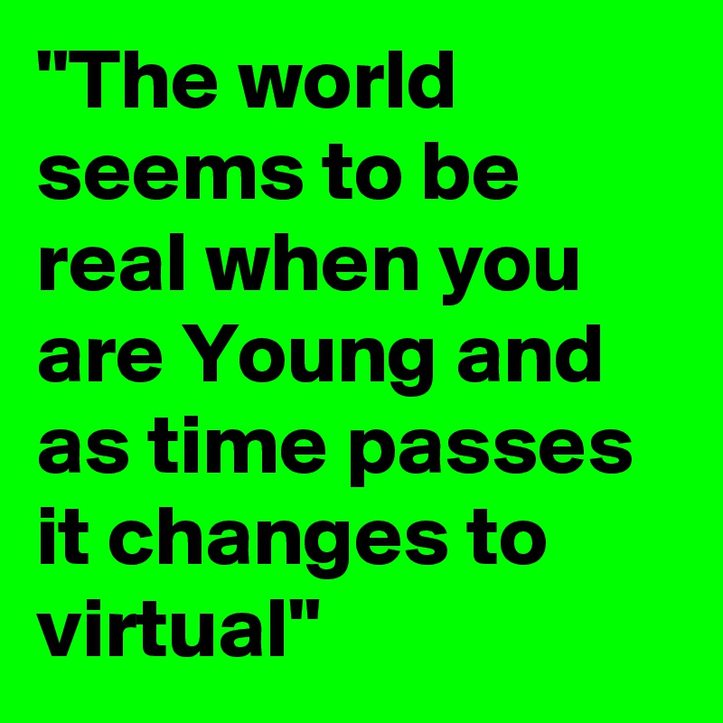 "The world seems to be real when you are Young and as time passes it changes to virtual"