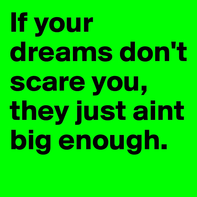 If your dreams don't scare you, they just aint big enough.
