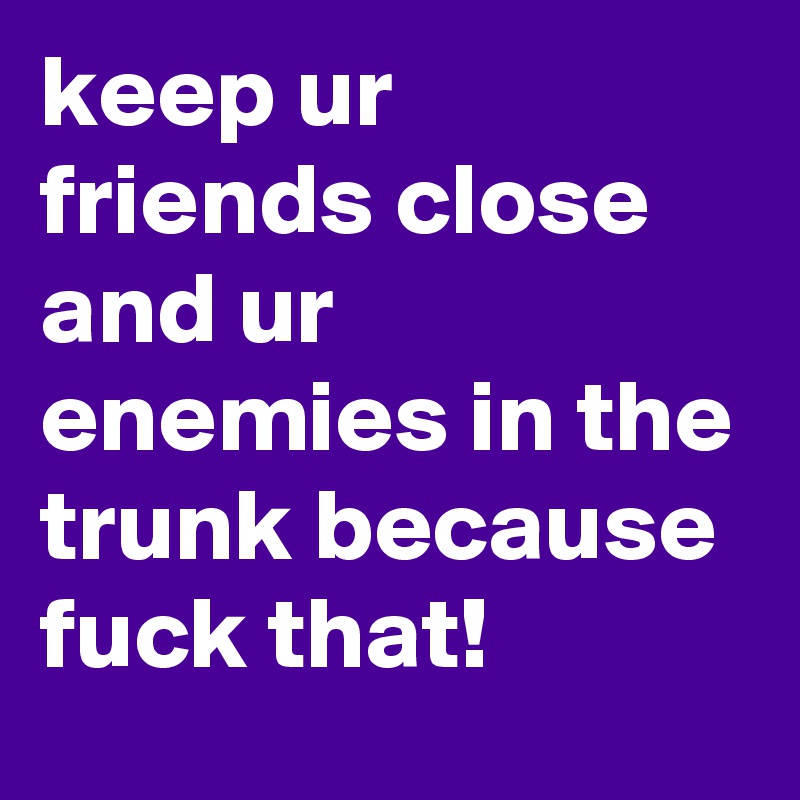 keep ur friends close and ur enemies in the trunk because fuck that!