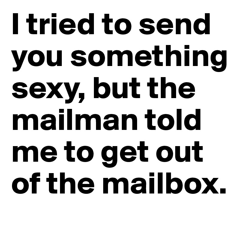 I tried to send you something sexy, but the mailman told me to get out of the mailbox. 