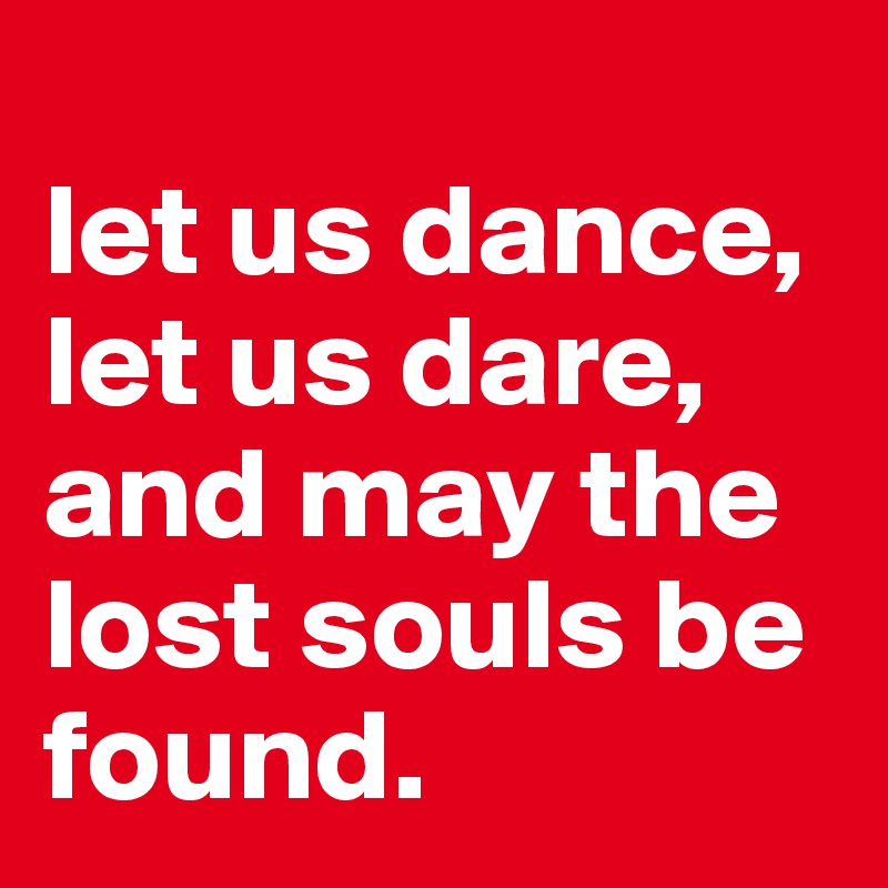 
let us dance,
let us dare,
and may the lost souls be found.