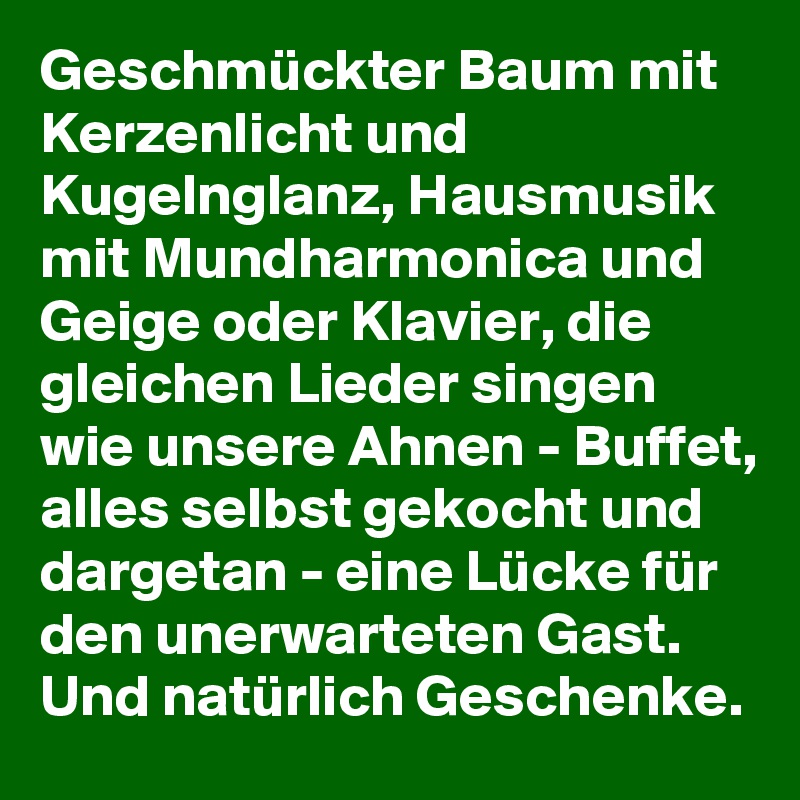 Geschmückter Baum mit Kerzenlicht und Kugelnglanz, Hausmusik mit Mundharmonica und Geige oder Klavier, die gleichen Lieder singen wie unsere Ahnen - Buffet, alles selbst gekocht und dargetan - eine Lücke für den unerwarteten Gast. Und natürlich Geschenke.  