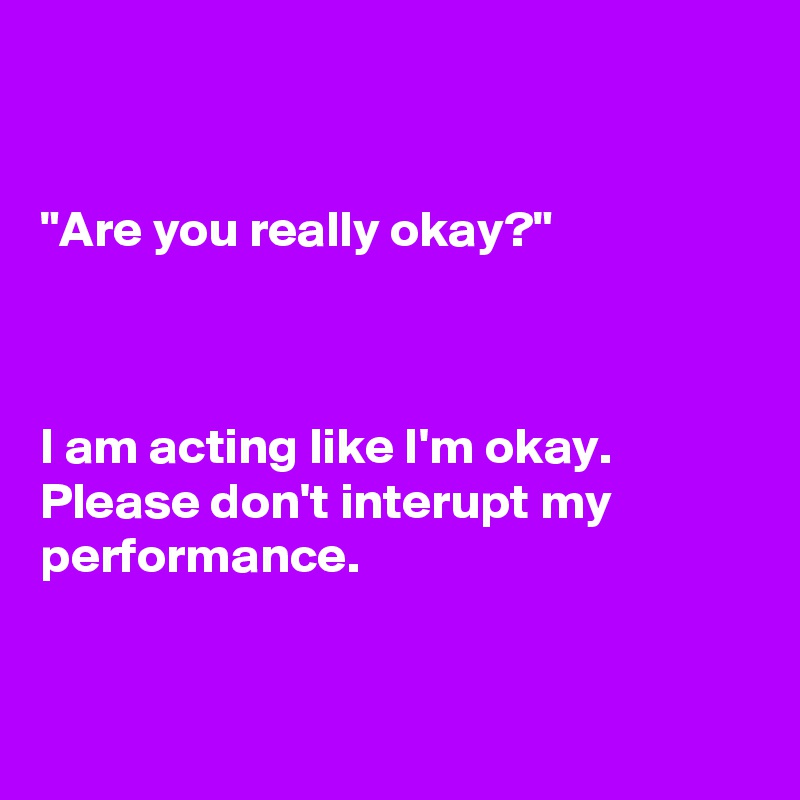 


"Are you really okay?"  
 
 
 
I am acting like I'm okay. Please don't interupt my performance.
 
 
