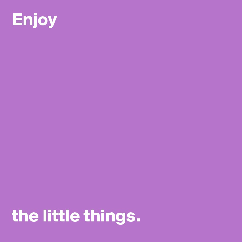 Enjoy 










the little things.