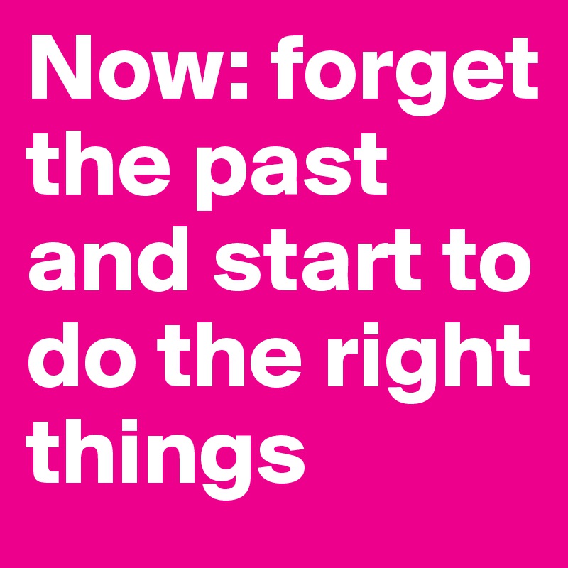 Now: forget the past and start to do the right things