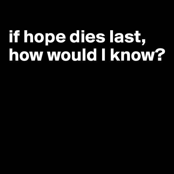 
if hope dies last, how would I know?




