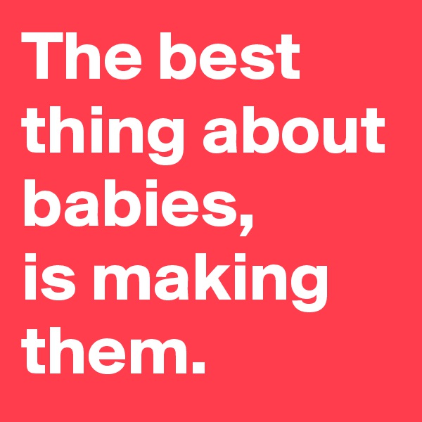 The best thing about babies,       is making them.