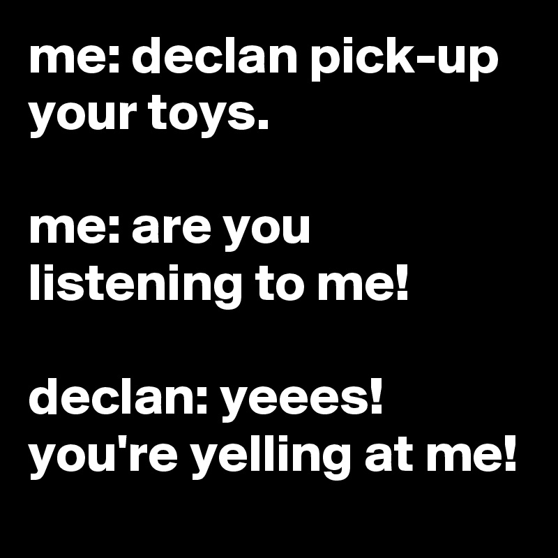 me: declan pick-up your toys.

me: are you listening to me!

declan: yeees! you're yelling at me!