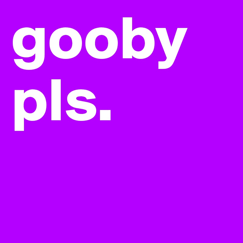 gooby pls.