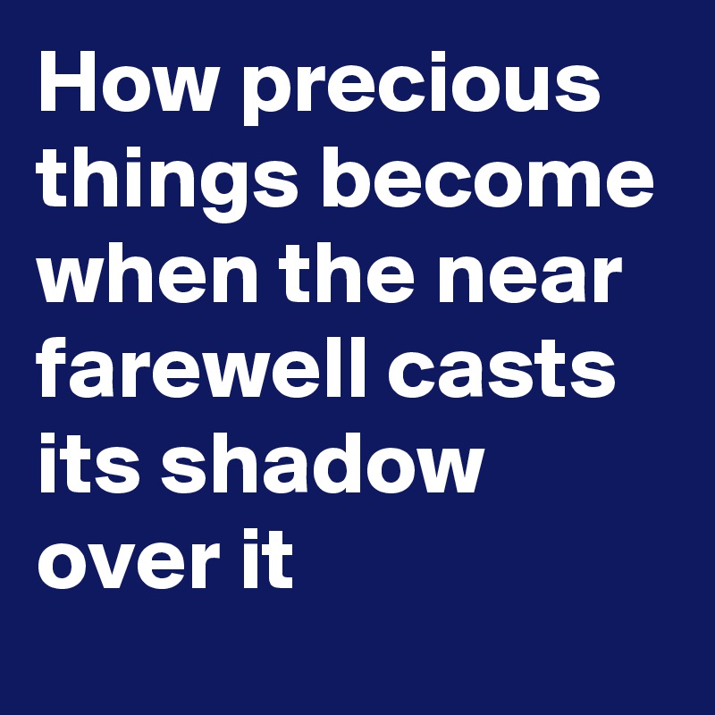 How precious things become when the near farewell casts its shadow over it