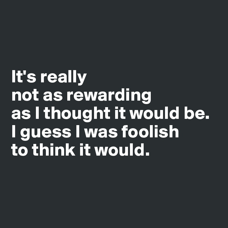 


It's really 
not as rewarding 
as I thought it would be. I guess I was foolish 
to think it would.


