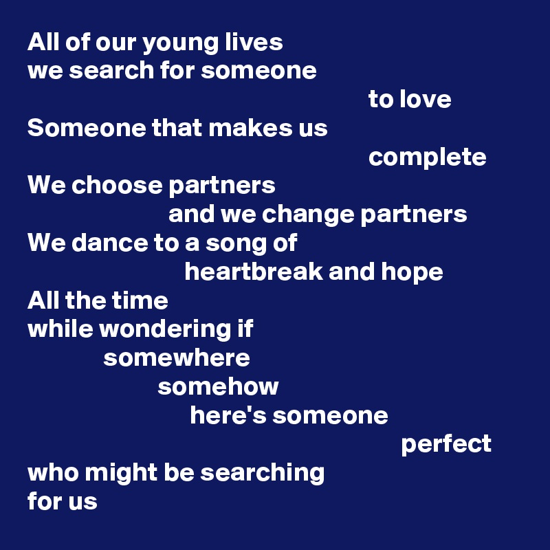 All of our young lives
we search for someone
                                                               to love
Someone that makes us
                                                               complete
We choose partners
                          and we change partners
We dance to a song of
                             heartbreak and hope
All the time
while wondering if
              somewhere
                        somehow
                              here's someone
                                                                     perfect
who might be searching
for us