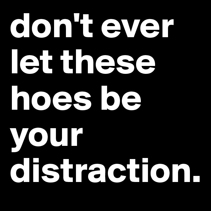 don't ever let these hoes be your distraction. 