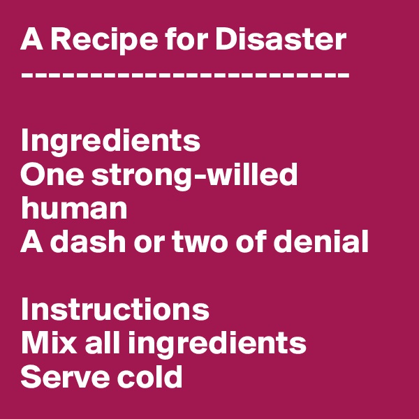 A Recipe for Disaster
------------------------

Ingredients
One strong-willed human
A dash or two of denial

Instructions
Mix all ingredients
Serve cold