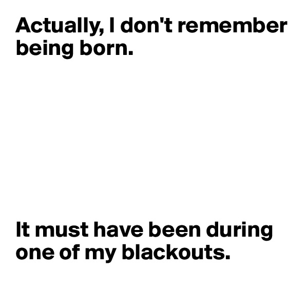 Actually, I don't remember being born. 







It must have been during one of my blackouts.
