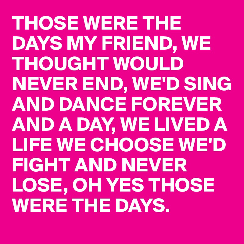 THOSE WERE THE DAYS MY FRIEND, WE THOUGHT WOULD NEVER END, WE'D SING AND DANCE FOREVER AND A DAY, WE LIVED A LIFE WE CHOOSE WE'D FIGHT AND NEVER LOSE, OH YES THOSE WERE THE DAYS.