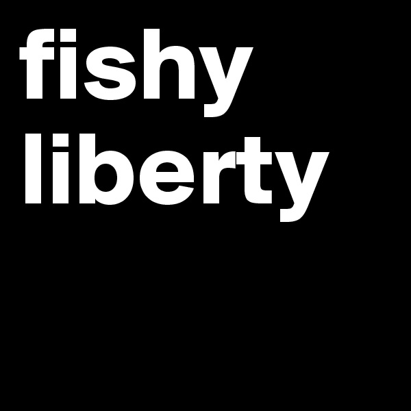 fishy
liberty