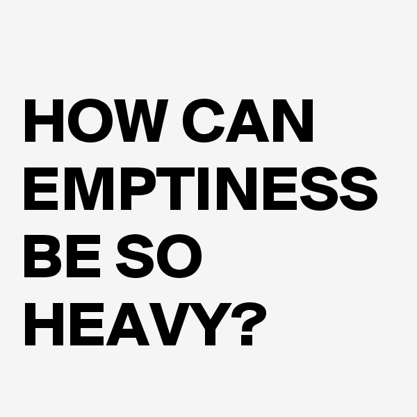 
HOW CAN EMPTINESS BE SO HEAVY?