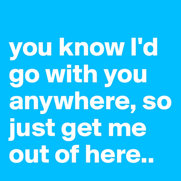 
you know I'd go with you anywhere, so just get me out of here..