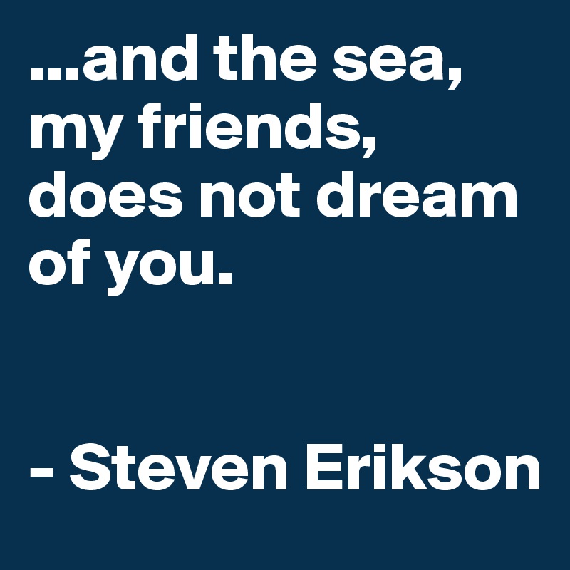 ...and the sea, my friends, does not dream of you. 


- Steven Erikson