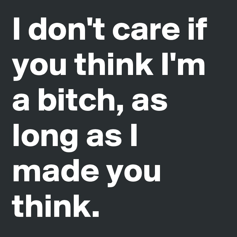 I don't care if you think I'm a bitch, as long as I made you think. 