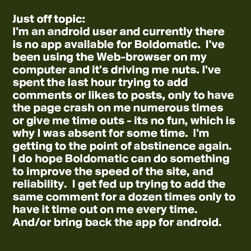 Just off topic:
I'm an android user and currently there is no app available for Boldomatic.  I've been using the Web-browser on my computer and it's driving me nuts. I've spent the last hour trying to add comments or likes to posts, only to have the page crash on me numerous times or give me time outs - its no fun, which is why I was absent for some time.  I'm getting to the point of abstinence again.  I do hope Boldomatic can do something to improve the speed of the site, and reliability.  I get fed up trying to add the same comment for a dozen times only to have it time out on me every time. And/or bring back the app for android.