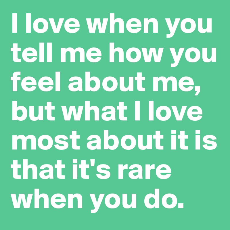 I love when you tell me how you feel about me, but what I love most about it is that it's rare when you do.