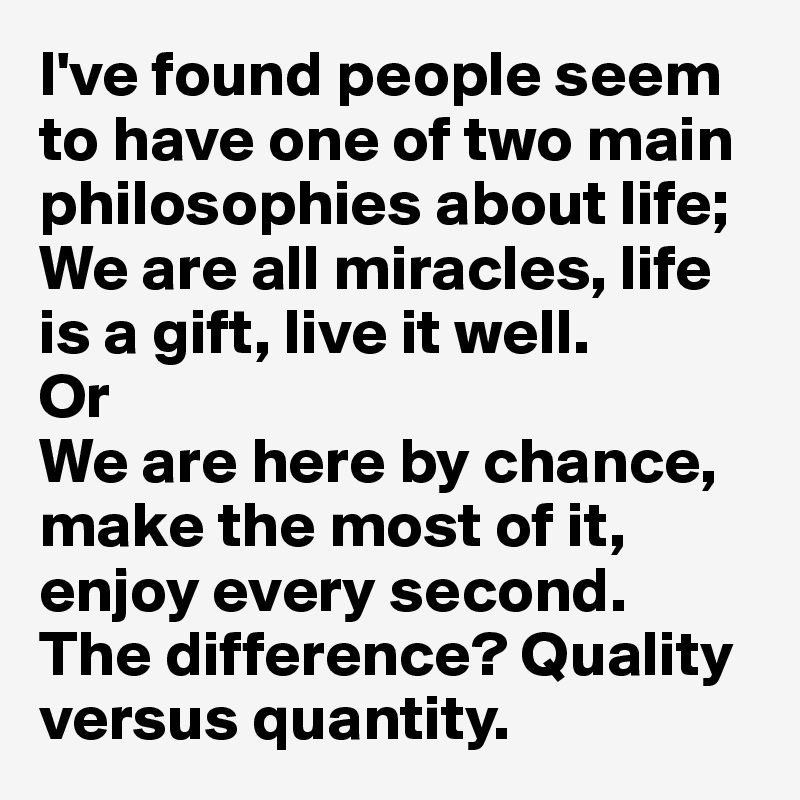 I've found people seem to have one of two main philosophies about life; 
We are all miracles, life is a gift, live it well. 
Or 
We are here by chance, make the most of it, enjoy every second. 
The difference? Quality versus quantity.  